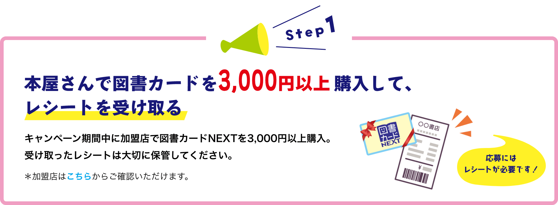 本屋さんで図書カードを3,000円以上購入して、レシートを受け取るキャンペーン期間中に加盟店で図書カードNEXTを3,000円以上購入。「カード」NEXT受け取ったレシートは大切に保管してください。*加盟店はこちらからご確認いただけます。応募にはレシートが必要です!