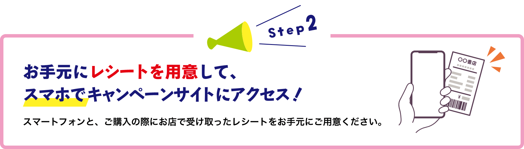 お手元にレシートを用意して、スマホでキャンペーンサイトにアクセス!スマートフォンと、ご購入の際にお店で受け取ったレシートをお手元にご用意ください。