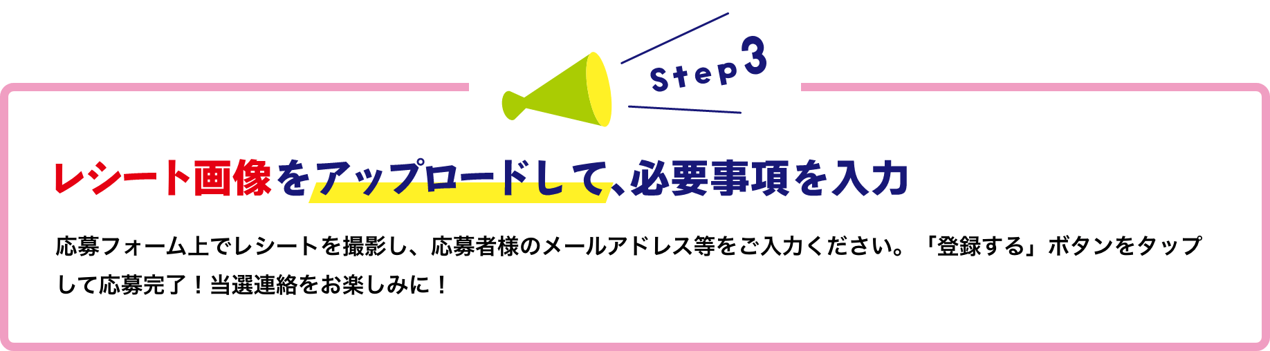 レシート画像をアップロードして、必要事項を入力応募フォーム上でレシートを撮影し、 応募者様のメールアドレス等をご入力ください。 「登録する」ボタンをタップして応募完了! 当選連絡をお楽しみに!