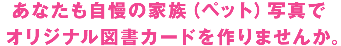あなたも自慢の家族（ペット）写真でオリジナル図書カードを作りませんか。