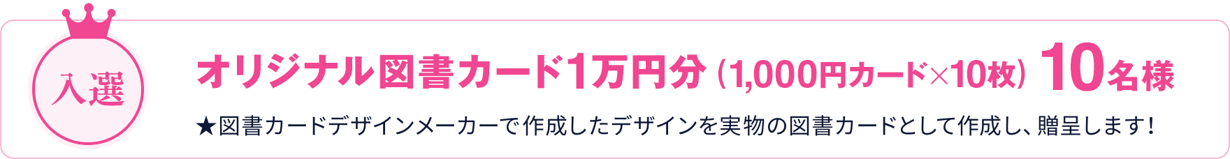 入選 オリジナル図書カード オリジナル図書カード1万円分（1,000円カード×10枚） 10名様 ★図書カードデザインメーカーで作成したデザインを実物の図書カードとして作成し、贈呈します！