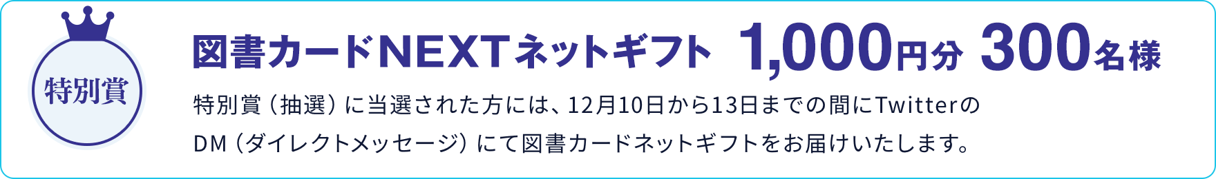 特別賞 図書カードNEXTネットギフト 1,000円分 300名様 特別賞（抽選）に当選された方には、12月10日から13日までの間にTwitterのDM（ダイレクトメッセージ）にて図書カードネットギフトをお届けいたします。