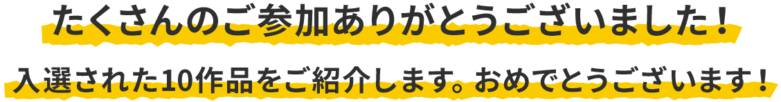 入選作品発表 たくさんのご参加ありがとうございました！入選された10作品をご紹介します。おめでとうございます！